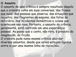 O Assunto
O assunto de uma crônica é sempre resultado daquilo
que o cronista colhe em suas conversas; das frases
que ouve; das pessoas que observa; das situações que
registra; dos flagrantes de esquina; dos fatos do
noticiário; dos incidentes domésticos e coisas que
acontecem nas ruas. Portanto, o assunto da crônica,
geralmente, está centrado em uma experiência
pessoal. Ao passo que o conto, não raro, é produto da
imaginação, da ficção.
O cronista pode numa mesma crônica abordar
diversos assuntos, desde que estes estejam ligados
entre si por uma mesma linha de raciocínio.
 