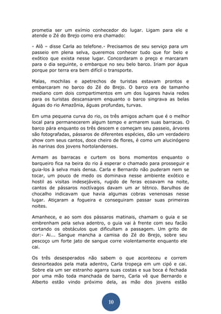 10 
prometia ser um exímio conhecedor do lugar. Ligam para ele e atende o Zé do Brejo como era chamado: 
- Alô – disse Carla ao telefone.- Precisamos de seu serviço para um passeio em plena selva, queremos conhecer tudo que for belo e exótico que exista nesse lugar. Concordaram o preço e marcaram para o dia seguinte, o embarque no seu belo barco. Iriam por água porque por terra era bem difícil o transporte. 
Malas, mochilas e apetrechos de turistas estavam prontos e embarcaram no barco do Zé do Brejo. O barco era de tamanho mediano com dois compartimentos em um dos lugares havia redes para os turistas descansarem enquanto o barco singrava as belas águas do rio Amazônia, águas profundas, turvas. 
Em uma pequena curva do rio, os três amigos acham que é o melhor local para permanecerem algum tempo e armarem suas barracas. O barco pára enquanto os três descem e começam seu passeio, árvores são fotografadas, pássaros de diferentes espécies, dão um verdadeiro show com seus cantos, doce cheiro de flores, é como um alucinógeno às narinas dos jovens hortolandenses. 
Armam as barracas e curtem os bons momentos enquanto o barqueiro fica na beira do rio à esperar o chamado para prosseguir e guia-los à selva mais densa. Carla e Bernardo não puderam nem se tocar, um pouco de medo os dominava nesse ambiente exótico e hostil as visitas indesejáveis, rugido de feras ecoavam na noite, cantos de pássaros noctívagos davam um ar tétrico. Barulhos de chocalho indicavam que havia algumas cobras venenosas nesse lugar. Atiçaram a fogueira e conseguiram passar suas primeiras noites. 
Amanhece, e ao som dos pássaros matinais, chamam o guia e se embrenham pela selva adentro, o guia vai à frente com seu facão cortando os obstáculos que dificultam a passagem. Um grito de dor:- Ai... Sangue mancha a camisa do Zé do Brejo, sobre seu pescoço um forte jato de sangue corre violentamente enquanto ele cai. 
Os três desesperados não sabem o que aconteceu e correm desnorteados pela mata adentro, Carla tropeça em um cipó e cai. Sobre ela um ser estranho agarra suas costas e sua boca é fechada por uma mão toda manchada de barro, Carla vê que Bernardo e Alberto estão vindo próximo dela, as mão dos jovens estão  