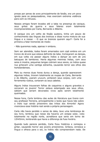 12 
presas por penas de aves principalmente de faisão, era um povo ignoto para os pesquisadores, mas exerciam extrema violência para com os intrusos. 
Nossos amigos foram levados até a taba na presença do cacique, seus gritos de guerra e seus falares eram totalmente incompreendidos por Carla, Bernardo e Alberto. 
O cacique era um velho de feição austera, tinha um pouco de conhecimento das línguas dos brancos e disse numa mistura de sua língua e a nossa: - O que os brancos querem aqui?- Carla foi a primeira a falar tremendo de medo: 
- Não queremos nada, apenas ir embora. 
Sem ser atendida, todos foram amarrados com cipó embira em um tronco de árvore que estava defronte da taba. Começaram as danças, em sua volta via passar alguns índios a dançar ao som de uns batuques de tambores. Havia algumas meninas índias, com seus seios à mostra, pequenas tangas cobriam seus sexos, os índios quase nus gritavam uma cantiga estranha, causando terror aos olhos dos hortolandenses. 
Mais ou menos duas horas durou a dança, quando apareceram algumas índias, tiraram totalmente as roupas de Carla, Bernardo e do Alberto, usaram urucum, pintaram seus corpos, com uma ferramenta rústica, cortaram os seus cabelos. 
Alguns índios trouxeram folhas de coqueiros e alguns gravetos e cercaram os jovens! Terror estava estampado aos seus olhos, sabiam que seriam devorados vivos após serem totalmente queimados. 
Nessa hora, Carla lembrou das aulas de literatura que tivera com seu professor Ferreira, principalmente o texto que havia lido sobre o índio tupi sendo prisioneiro das tribos dos Aimorés! Agora vivenciava essa história real sendo a própria personagem. 
Carla não havia perdido o senso de data, teve uma lembrança de seu livro, lembrou que nesse dia haveria um eclipse solar, visto totalmente na região norte, acreditava que seria em torno de 12h45min, lembrando que havia a diferença de fuso horário. 
Quando tudo parecia perdido, Carla ficou histérica e começou a gritar, causando horror aos jovens prisioneiros. Gritava, enrolava a língua e olhava para o sol, os índios não compreendiam nada. De  