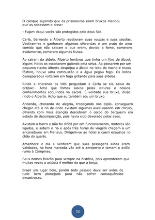 14 
O cacique supondo que os prisioneiros eram bruxos mandou que os soltassem e disse: 
- Fujam daqui vocês são protegidos pelo deus Sol. 
Carla, Bernardo e Alberto receberam suas roupas e suas sacolas. Vestiram-se e ganharam algumas oferendas e um prato de uma comida que não sabiam o que eram, devido a fome, comeram avidamente, comeram algumas frutas. 
Ao saírem da aldeia, Alberto lembrou que tinha um litro de álcool, alguns índios os escoltaram guiando pela selva. Ao passarem por um pequeno riacho Alberto despejou o álcool no leito do riacho e riscou fósforo, houve uma combustão e a água pegou fogo. Os índios desesperados voltaram em fuga gritando para suas aldeias. 
Rindo e chorando os três perguntam a Carla se ela sabia do eclipse:- Acho que fomos salvos pelas leituras e nossos conhecimentos adquiridos na escola. É verdade sua bruxa, disse rindo o Alberto. Acho que eu também sou um bruxo. 
Andando, chorando de alegria, tropeçando nos cipós, conseguem chegar até o rio de onde avistam algumas aves voando em círculo, olhando com mais atenção descobrem o corpo do barqueiro em estado de decomposição, pois havia sido devorado pelas aves. 
Avistam o barco e não foi difícil por em funcionamento, motores são ligados, e sobem o rio e após três horas de viagem chegam a um ancoradouro em Manaus. Dirigem-se ao hotel e caem exaustos no chão do quarto. 
Amanhece o dia e verificam que suas passagens ainda eram validadas, na hora marcada vão até o aeroporto e tomam o avião rumo à Campinas. 
Seus nomes ficarão para sempre na história, pois aprenderam que muitas vezes a astúcia é melhor do que a força. 
Brasil um lugar belo, porém todo passeio deve ser antes de tudo bem planejado para não sofrer consequências desastrosas. 
 