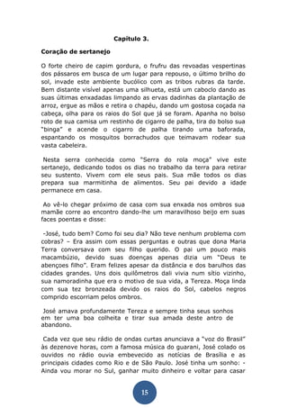 15 
Capítulo 3. 
Coração de sertanejo 
O forte cheiro de capim gordura, o frufru das revoadas vespertinas dos pássaros em busca de um lugar para repouso, o último brilho do sol, invade este ambiente bucólico com as tribos rubras da tarde. Bem distante visível apenas uma silhueta, está um caboclo dando as suas últimas enxadadas limpando as ervas dadinhas da plantação de arroz, ergue as mãos e retira o chapéu, dando um gostosa coçada na cabeça, olha para os raios do Sol que já se foram. Apanha no bolso roto de sua camisa um restinho de cigarro de palha, tira do bolso sua “binga” e acende o cigarro de palha tirando uma baforada, espantando os mosquitos borrachudos que teimavam rodear sua vasta cabeleira. 
Nesta serra conhecida como “Serra do rola moça” vive este sertanejo, dedicando todos os dias no trabalho da terra para retirar seu sustento. Vivem com ele seus pais. Sua mãe todos os dias prepara sua marmitinha de alimentos. Seu pai devido a idade permanece em casa. 
Ao vê-lo chegar próximo de casa com sua enxada nos ombros sua mamãe corre ao encontro dando-lhe um maravilhoso beijo em suas faces poentas e disse: 
-José, tudo bem? Como foi seu dia? Não teve nenhum problema com cobras? – Era assim com essas perguntas e outras que dona Maria Terra conversava com seu filho querido. O pai um pouco mais macambúzio, devido suas doenças apenas dizia um “Deus te abençoes filho”. Eram felizes apesar da distância e dos barulhos das cidades grandes. Uns dois quilômetros dali vivia num sítio vizinho, sua namoradinha que era o motivo de sua vida, a Tereza. Moça linda com sua tez bronzeada devido os raios do Sol, cabelos negros comprido escorriam pelos ombros. 
José amava profundamente Tereza e sempre tinha seus sonhos em ter uma boa colheita e tirar sua amada deste antro de abandono. 
Cada vez que seu rádio de ondas curtas anunciava a “voz do Brasil” às dezenove horas, com a famosa música do guarani, José colado os ouvidos no rádio ouvia embevecido as notícias de Brasília e as principais cidades como Rio e de São Paulo. José tinha um sonho: - Ainda vou morar no Sul, ganhar muito dinheiro e voltar para casar  