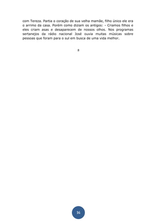 16 
com Tereza. Partia o coração de sua velha mamãe, filho único ele era o arrimo da casa. Porém como diziam os antigos: - Criamos filhos e eles criam asas e desaparecem de nossos olhos. Nos programas sertanejos da rádio nacional José ouvia muitas músicas sobre pessoas que foram para o sul em busca de uma vida melhor. 
8  