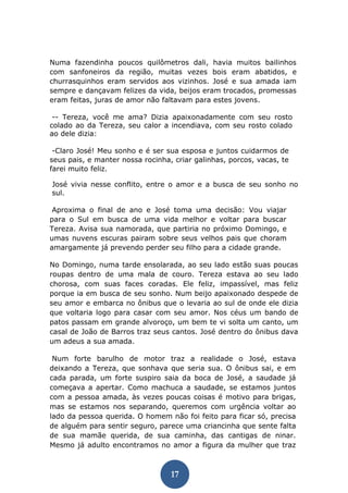 17 
Numa fazendinha poucos quilômetros dali, havia muitos bailinhos com sanfoneiros da região, muitas vezes bois eram abatidos, e churrasquinhos eram servidos aos vizinhos. José e sua amada iam sempre e dançavam felizes da vida, beijos eram trocados, promessas eram feitas, juras de amor não faltavam para estes jovens. 
-- Tereza, você me ama? Dizia apaixonadamente com seu rosto colado ao da Tereza, seu calor a incendiava, com seu rosto colado ao dele dizia: 
-Claro José! Meu sonho e é ser sua esposa e juntos cuidarmos de seus pais, e manter nossa rocinha, criar galinhas, porcos, vacas, te farei muito feliz. 
José vivia nesse conflito, entre o amor e a busca de seu sonho no sul. 
Aproxima o final de ano e José toma uma decisão: Vou viajar para o Sul em busca de uma vida melhor e voltar para buscar Tereza. Avisa sua namorada, que partiria no próximo Domingo, e umas nuvens escuras pairam sobre seus velhos pais que choram amargamente já prevendo perder seu filho para a cidade grande. 
No Domingo, numa tarde ensolarada, ao seu lado estão suas poucas roupas dentro de uma mala de couro. Tereza estava ao seu lado chorosa, com suas faces coradas. Ele feliz, impassível, mas feliz porque ia em busca de seu sonho. Num beijo apaixonado despede de seu amor e embarca no ônibus que o levaria ao sul de onde ele dizia que voltaria logo para casar com seu amor. Nos céus um bando de patos passam em grande alvoroço, um bem te vi solta um canto, um casal de João de Barros traz seus cantos. José dentro do ônibus dava um adeus a sua amada. 
Num forte barulho de motor traz a realidade o José, estava deixando a Tereza, que sonhava que seria sua. O ônibus sai, e em cada parada, um forte suspiro saia da boca de José, a saudade já começava a apertar. Como machuca a saudade, se estamos juntos com a pessoa amada, às vezes poucas coisas é motivo para brigas, mas se estamos nos separando, queremos com urgência voltar ao lado da pessoa querida. O homem não foi feito para ficar só, precisa de alguém para sentir seguro, parece uma criancinha que sente falta de sua mamãe querida, de sua caminha, das cantigas de ninar. Mesmo já adulto encontramos no amor a figura da mulher que traz  