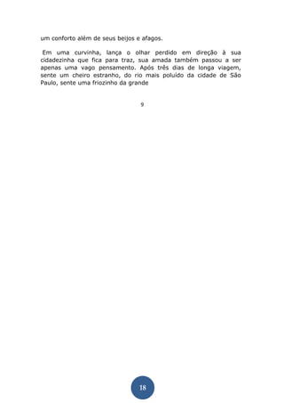 18 
um conforto além de seus beijos e afagos. 
Em uma curvinha, lança o olhar perdido em direção à sua cidadezinha que fica para traz, sua amada também passou a ser apenas uma vago pensamento. Após três dias de longa viagem, sente um cheiro estranho, do rio mais poluído da cidade de São Paulo, sente uma friozinho da grande 
9  