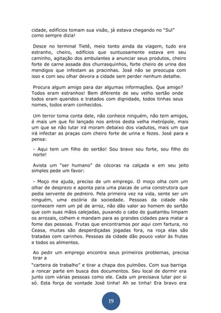 19 
cidade, edifícios tomam sua visão, já estava chegando no “Sul” como sempre dizia! 
Desce no terminal Tietê, meio tonto ainda da viagem, tudo era estranho, cheiro, edifícios que suntuosamente estava em seu caminho, agitação dos ambulantes a anunciar seus produtos, cheiro forte de carne assada dos churrasquinhos, forte cheiro de urina dos mendigos que infestam as pracinhas. José não se preocupa com isso e com seu olhar devora a cidade sem perder nenhum detalhe. 
Procura algum amigo para dar algumas informações. Que amigo? Todos eram estranhos! Bem diferente de seu velho sertão onde todos eram queridos e tratados com dignidade, todos tinhas seus nomes, todos eram conhecidos. 
Um terror toma conta dele, não conhece ninguém, não tem amigos, é mais um que foi lançado nos antros desta velha metrópole, mais um que se não lutar irá moram debaixo dos viadutos, mais um que irá infectar as praças com cheiro forte de urina e fezes. José para e pensa: 
- Aqui tem um filho do sertão! Sou bravo sou forte, sou filho do norte! 
Avista um “ser humano” de cócoras na calçada e em seu jeito simples pede um favor: 
- Moço me ajuda, preciso de um emprego. O moço olha com um olhar de desprezo e aponta para uma placas de uma construtora que pedia servente de pedreiro. Pela primeira vez na vida, sente ser um ninguém, uma escória da sociedade. Pessoas da cidade não conhecem nem um pé de arroz, não dão valor ao homem do sertão que com suas mãos calejadas, puxando o cabo do guatambu limpam os arrozais, colhem e mandam para as grandes cidades para matar a fome das pessoas. Frutas que encontramos por aqui com fartura, no Ceasa, muitas são desperdiçadas jogadas fora, na roça elas são tratadas com carinhos. Pessoas da cidade dão pouco valor às frutas e todos os alimentos. 
Ao pedir um emprego encontra seus primeiros problemas, precisa tirar a 
“carteira de trabalho” e tirar a chapa dos pulmões. Com sua barriga a roncar parte em busca dos documentos. Seu local de dormir era junto com várias pessoas como ele. Cada um precisava lutar por si só. Esta força de vontade José tinha! Ah se tinha! Era bravo era  