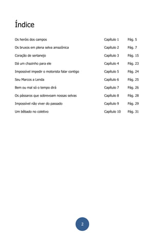 2 
Índice 
Os heróis dos campos 
Capítulo 1 
Pág. 5 
Os bruxos em plena selva amazônica 
Capítulo 2 
Pág. 7 
Coração de sertanejo 
Capítulo 3 
Pág. 15 
Dá um chazinho para ele 
Capítulo 4 
Pág. 23 
Impossível impedir o motorista falar contigo 
Capítulo 5 
Pág. 24 
Seu Marcos a Lenda 
Capítulo 6 
Pág. 25 
Bem ou mal só o tempo dirá 
Capítulo 7 
Pág. 26 
Os pássaros que sobrevoam nossas selvas 
Capítulo 8 
Pág. 28 
Impossível não viver do passado 
Capítulo 9 
Pág. 29 
Um bêbado no coletivo 
Capítulo 10 
Pág. 31 
 