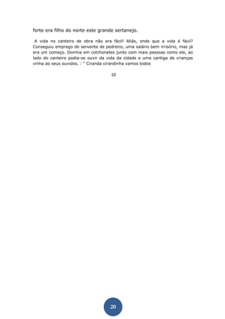 20 
forte era filho do norte este grande sertanejo. 
A vida no canteiro de obra não era fácil! Aliás, onde que a vida é fácil? Conseguiu emprego de servente de pedreiro, uma salário bem irrisório, mas já era um começo. Dormia em colchonetes junto com mais pessoas como ele, ao lado do canteiro podia-se ouvir da vida da cidade e uma cantiga de crianças vinha ao seus ouvidos. : “ Ciranda cirandinha vamos todos 
10  