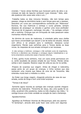 21 
cirandar..” havia várias famílias que moravam perto da obra e as crianças ao lado do tapume cantavam suas músicas.” Sete, sete são quatorze três vezes sete vinte e um..” 
Trabalha todos os dias inclusive feriados, não tem tempo para passear, chega ao dormitório tarde e sem forças para sair e passear. Descobre um curso por correspondência conhecido por “Madureza” Escreve, faz sua matrícula e começa o curso ginasial, sempre desejoso de prosseguir os estudos e ganhar uma nova profissão! “Escravos de Jó jogavam, cachangá, tira põe...” As cantigas vinham até a noitinha. Crianças que em brinquedo de roda passavam estes momentos infantis felizes. 
Ao término do curso de madureza, é orientado pelos seus chefes que havia universidade que davam a tal da bolsa de estudos. Estuda com afinco e se prepara para o vestibular, desejava cursar engenharia. Manda suas cartinhas para a Tereza dando as boas novas. As respostas de sua amada começam a ser escassas. 
A vida começa a melhorar, consegue o tão sonhado curso de engenharia, forma-se e abandona seu emprego e consegue alguns trabalhadores e se torna empreiteiro construindo casas e fazendo reformas. 
É feliz, ganha muito dinheiro, mas um vazio ainda permanece em si, sente saudades da pessoa amada da sua Tereza. Manda várias cartas e sem resposta. Resolve viajar de volta ao seu lar no sertão. 
Prepara de surpresa sua viagem. Antes de chegar à rodoviária, passa perto de um grupo de crianças, e tinha certeza que elas cantavam uma música que falava de uma tal de Terezinha. Não entendeu muito bem a melodia e a letra. 
Ao findar sua longa viagem, chegando próximo da casa de sua amada, avista de longe e tem uma triste surpresa: 
“Tereza é de Jesus” 
Somente agora recorda as cantigas das crianças quando chegava próximo da rodoviária. “Terezinha de Jesus, deu uma queda foi ao chão, acudiram três cavaleiros, todos os três chapéus nas mãos..” A cantiga trouxe uma triste verdade ao coração do José o Sertanejo. 
Agradecimentos: 
Agradeço ao Professor Ananias de Albuquerque, pelo seu poema: "O Sertanejo", através dele pude fazer este conto com algumas  