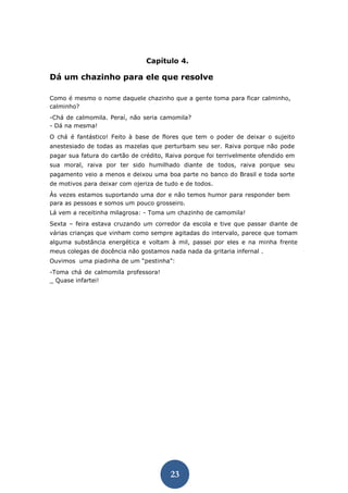 23 
Capítulo 4. 
Dá um chazinho para ele que resolve 
Como é mesmo o nome daquele chazinho que a gente toma para ficar calminho, calminho? 
-Chá de calmomila. Peraí, não seria camomila? - Dá na mesma! 
O chá é fantástico! Feito à base de flores que tem o poder de deixar o sujeito anestesiado de todas as mazelas que perturbam seu ser. Raiva porque não pode pagar sua fatura do cartão de crédito, Raiva porque foi terrivelmente ofendido em sua moral, raiva por ter sido humilhado diante de todos, raiva porque seu pagamento veio a menos e deixou uma boa parte no banco do Brasil e toda sorte de motivos para deixar com ojeriza de tudo e de todos. 
Às vezes estamos suportando uma dor e não temos humor para responder bem para as pessoas e somos um pouco grosseiro. 
Lá vem a receitinha milagrosa: - Toma um chazinho de camomila! 
Sexta – feira estava cruzando um corredor da escola e tive que passar diante de várias crianças que vinham como sempre agitadas do intervalo, parece que tomam alguma substância energética e voltam à mil, passei por eles e na minha frente meus colegas de docência não gostamos nada nada da gritaria infernal . 
Ouvimos uma piadinha de um “pestinha”: 
-Toma chá de calmomila professora! _ Quase infartei! 
 