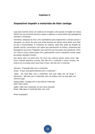 24 
Capítulo 5. 
Impossível impedir o motorista de falar contigo 
Logo pela manhã, tomei um coletivo em direção à uma escola na região da mooca. Sentei-me nos primeiros bancos e passo a observar a rotina diária dos passageiros, cobrador e motorista. 
Sonolento, desejoso de tirar uma cochiladinha para reaproveitar o tempo ocioso e recuperar um pouco do sono que ainda teimava em fechar meus olhos num halo de paz e tranquilidade. A motorista do coletivo, toda feliz atrás da direção do grande veículo, conversava com todos que adentravam ao ônibus, reclamava dos passageiros que eram “folgados” pois queriam que houvesse mais paciência, entre um crítica e outra, olhava para mim, gesticulando muito e deixando muitas vezes de prestar atenção à frente. 
Nos tempo idos! (Lá pelos anos 70) havia nos coletivos alguns avisos como: Não fume! Proibido aparelhos sonoros, Não fale com o motorista e outros recados. Me lembrei de uma piada sobre essa frase A frase: não fale com o motorista 
Vaticano : É pecado falar com o motorista 
Israel : O que você ganha falando com o motorista ? 
Itália : Se você falar com o motorista, com que mãos ele vai dirigir ? Alemanha : Não fale com o motorista, nem no ônibus, nem na casa dele, em nenhum lugar 
Antiga URSS: Cuidado com o que fala ao motorista USA: Cale a boca 
Japão: Falar com motorista, só com hora marcada Brasil: Não deixe o motorista falar com você 
Muito engraçado! 
 