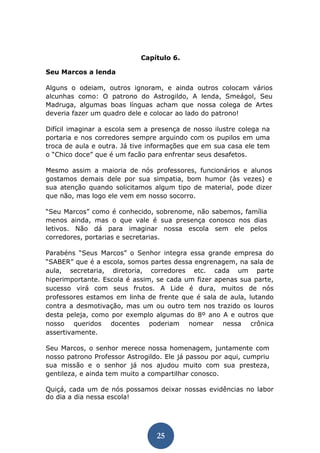 25 
Capítulo 6. 
Seu Marcos a lenda 
Alguns o odeiam, outros ignoram, e ainda outros colocam vários alcunhas como: O patrono do Astrogildo, A lenda, Smeágol, Seu Madruga, algumas boas línguas acham que nossa colega de Artes deveria fazer um quadro dele e colocar ao lado do patrono! 
Difícil imaginar a escola sem a presença de nosso ilustre colega na portaria e nos corredores sempre arguindo com os pupilos em uma troca de aula e outra. Já tive informações que em sua casa ele tem o “Chico doce” que é um facão para enfrentar seus desafetos. 
Mesmo assim a maioria de nós professores, funcionários e alunos gostamos demais dele por sua simpatia, bom humor (às vezes) e sua atenção quando solicitamos algum tipo de material, pode dizer que não, mas logo ele vem em nosso socorro. 
“Seu Marcos” como é conhecido, sobrenome, não sabemos, família menos ainda, mas o que vale é sua presença conosco nos dias letivos. Não dá para imaginar nossa escola sem ele pelos corredores, portarias e secretarias. 
Parabéns “Seus Marcos” o Senhor integra essa grande empresa do “SABER” que é a escola, somos partes dessa engrenagem, na sala de aula, secretaria, diretoria, corredores etc. cada um parte hiperimportante. Escola é assim, se cada um fizer apenas sua parte, sucesso virá com seus frutos. A Lide é dura, muitos de nós professores estamos em linha de frente que é sala de aula, lutando contra a desmotivação, mas um ou outro tem nos trazido os louros desta peleja, como por exemplo algumas do 8º ano A e outros que nosso queridos docentes poderiam nomear nessa crônica assertivamente. 
Seu Marcos, o senhor merece nossa homenagem, juntamente com nosso patrono Professor Astrogildo. Ele já passou por aqui, cumpriu sua missão e o senhor já nos ajudou muito com sua presteza, gentileza, e ainda tem muito a compartilhar conosco. 
Quiçá, cada um de nós possamos deixar nossas evidências no labor do dia a dia nessa escola! 
 