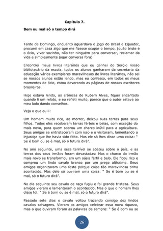 26 
Capítulo 7. 
Bem ou mal só o tempo dirá 
Tarde de Domingo, enquanto aguardava o jogo do Brasil e Equador, procurei em casa algo que me fizesse ocupar o tempo, (quão triste é o ócio, viver sozinho, não ter ninguém para conversar, reclamar da vida e simplesmente jogar conversa fora) 
Encontrei meus livros literários que eu ganhei do Sergio nosso bibliotecário da escola, todos os alunos ganharam da secretaria da educação vários exemplares maravilhosos de livros literários, não sei se nossos alunos estão lendo, mas eu confesso, em todos os meus momentos de ócio, estou devorando as páginas de nossos escritores brasileiros. 
Hoje estava lendo, as crônicas de Rubem Alves, fiquei encantado quando li um relato, e eu refleti muito, parece que o autor estava ao meu lado dando conselhos. 
Veja o que eu li: 
Um homem muito rico, ao morrer, deixou suas terras para seus filhos. Todos eles receberam terras férteis e belas, com exceção do mais novo, para quem sobrou um charco inútil para a agricultura. Seus amigos se entristeceram com isso e o visitaram, lamentando a injustiça que lhe havia sido feita. Mas ele só lhes disse uma coisa: “ Se é bom ou se é mal, só o futuro dirá”. 
No ano seguinte, uma seca terrível se abateu sobre o país, e as terras dos seus irmãos foram devastadas: Mas o charco do irmão mais novo se transformou em um oásis fértil e belo. Ele ficou rico e comprou um lindo cavalo branco por um preço altíssimo. Seus amigos organizaram uma festa porque coisa tão maravilhosa tinha acontecido. Mas dele só ouviram uma coisa: “ Se é bom ou se é mal, só o futuro dirá”. 
No dia seguinte seu cavalo de raça fugiu e foi grande tristeza. Seus amigos vieram e lamentaram o acontecido. Mas o que o homem lhes disse foi: “ Se é bom ou se é mal, só o futuro dirá”. 
Passado sete dias o cavalo voltou trazendo consigo dez lindos cavalos selvagens. Vieram os amigos celebrar essa nova riqueza, mas o que ouviram foram as palavras de sempre: “ Se é bom ou se  