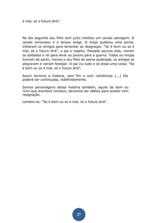 27 
é mal, só o futuro dirá”. 
No dia seguinte seu filho sem juízo montou um cavalo selvagem. O cavalo corcoveou e o lançou longe. O moço quebrou uma perna. Voltaram os amigos para lamentar as desgraças: “Se é bom ou se é mal, só o futuro dirá”, o pai o repetiu. Passado poucos dias, vieram os soldados o rei para levar os jovens para a guerra. Todos os moços tiveram de partir, menos o seu filho de perna quebrada, os amigos se alegraram e vieram festejar. O pai viu tudo e só disse uma coisa: “Se é bom ou se é mal, só o futuro dirá”. 
Assim termina a história, sem fim e com reticências (...) Ela poderá ser continuada, indefinidamente. 
Somos personagens dessa história também, aquilo de bom ou ruim que acontece conosco, devemos ser sábios para aceitar com resignação. 
Lembre-se: “Se é bom ou se é mal, só o futuro dirá”. 
 