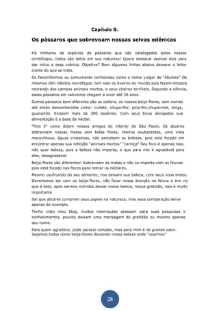 28 
Capítulo 8. 
Os pássaros que sobrevoam nossas selvas edênicas 
Há milhares de espécies de pássaros que são catalogados pelos nossos ornitólogos, todos são belos em sua natureza! Quero destacar apenas dois para dar início a essa crônica. Objetivo? Bem algumas linhas abaixo deixarei o leitor ciente do que se trata. 
Os falconiformes ou comumente conhecidas como o nome vulgar de “Abutres” Os mesmos têm hábitos necrófagos, tem sido os lixeiros do mundo pois fazem limpeza retirando dos campos animais mortos, e seus cheiros terríveis. Segundo a ciência, esses pássaros em cativeiros chegam a viver até 30 anos. 
Outros pássaros bem diferente são os colibris, os nossos beija-flores, com nomes até então desconhecidos como: cuitelo, chupa-flor, pica-flor,chupa-mel, binga, guanambi. Existem mais de 300 espécies. Com seus bicos alongados sua alimentação é a base de néctar. 
“Pois é” como dizem nossos amigos do interior de São Paulo, Os abutres sobrevoam nossas matas com belas flores, cheiros exuberantes, uma vista maravilhosa, águas cristalinas, não percebem as belezas, pois está focado em encontrar apenas sua refeição “animais mortos” “carniça” Seu foco é apenas isso, não quer beleza, pois a beleza não importa, o que para nós é agradável para eles, desagradável. 
Beija-flores são diferentes! Sobrevoam as matas e não se importa com as feiuras pois está focado nas flores para retirar os néctares. 
Mesmo usufruindo do seu alimento, nos deixam sua beleza, com seus voos lindos. Deveríamos ser com os beija-flores, não focar nossa atenção na feiura e sim no que é belo, após sermos nutridos deixar nossa beleza, nossa gratidão, isso é muito importante 
Sei que abutres cumprem seus papeis na natureza, mas essa comparação serve apenas de exemplo. 
Tenho visto meu blog, muitos internautas acessam para suas pesquisas e conhecimentos, poucos deixam uma mensagem de gratidão ou mesmo apenas seu nome. 
Para quem agradece, pode parecer simples, mas para mim é de grande valor. Sejamos todos como beija-flores deixando nossa beleza onde “voarmos” 
 