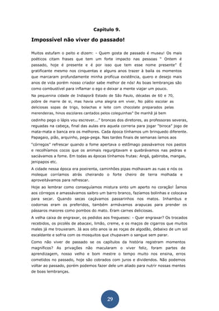 29 
Capítulo 9. 
Impossível não viver do passado! 
Muitos estufam o peito e dizem: - Quem gosta de passado é museu! Os mais poéticos citam frases que tem um forte impacto nas pessoas “ Ontem é passado, hoje é presente e é por isso que tem esse nome presente” É gratificante mesmo nos cinquentas e alguns anos trazer à baila os momentos que marcaram profundamente minha profícua existência, quero e desejo mais anos de vida porém nosso criador sabe melhor de nós! As boas lembranças são como combustível para inflamar o ego e deixar a mente viajar um pouco. 
Na pequenina cidade de Indiaporã Estado de São Paulo, décadas de 60 e 70, pobre de marre de si, mas havia uma alegria em viver, No pátio escolar as deliciosas sopas de trigo, bolachas e leite com chocolate preparados pelas merendeiras, hinos escolares cantados pelos coleguinhas” De manhã já bem 
cedinho pego o lápis vou escrever...” broncas dos diretores, as professoras severas, reguadas na cabeça, final das aulas era aquela correria para jogar “biroca” jogo de mata-mata e banca era os melhores. Cada época tínhamos um brinquedo diferente. Papagaio, pião, arquinho, pega-pega. Nas tardes finais de semanas íamos aos 
“córregos” refrescar quando a fome apertava o estômago passávamos nos pastos e recolhíamos cocos que os animais regurgitavam e quebrávamos nas pedras e saciávamos a fome. Em todas as épocas tínhamos frutas: Angá, gabiroba, mangas, jenipapos etc. 
A cidade nessa época era poeirenta, caminhões pipas molhavam as ruas e nós os moleque corríamos atrás cheirando o forte cheiro de terra molhada e aproveitávamos para refrescar. 
Hoje ao lembrar como conseguíamos mistura sinto um aperto no coração! Íamos aos córregos e amassávamos saibro um barro branco, fazíamos bolinhas e colocava para secar. Quando secas caçávamos passarinhos nos matos. Inhambus e codornas eram os preferidos, também armávamos arapucas para prender os pássaros maiores como pombos do mato. Eram carnes deliciosas. 
A velha caixa de engraxar, os pedidos aos fregueses: - Quer engraxar? Os trocados recebidos, os picolés de abacaxi, limão, creme, e os maços de cigarros que muitos males já me trouxeram. Já aos oito anos ia as roças de algodão, debaixo de um sol escaldante e sofria com os mosquitos que chupavam o sangue sem parar. 
Como não viver de passado se os capítulos da história registram momentos magníficos? As privações não macularam o viver feliz, foram partes de aprendizagem, nosso velho e bom mestre o tempo muito nos ensina, erros cometidos no passado, hoje são cobrados com juros e dividendos. Não podemos voltar ao passado, porém podemos fazer dele um aliado para nutrir nossas mentes de boas lembranças. 
 