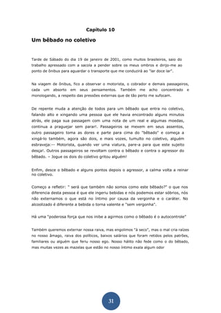 31 
Capítulo 10 
Um bêbado no coletivo 
Tarde de Sábado do dia 19 de janeiro de 2001, como muitos brasileiros, saio do trabalho apressado com a sacola a pender sobre os meus ombros e dirijo-me ao ponto de ônibus para aguardar o transporte que me conduzirá ao "lar doce lar". 
Na viagem de ônibus, fico a observar o motorista, o cobrador e demais passageiros, cada um absorto em seus pensamentos. Também me acho concentrado e monologando, a respeito das pressões externas que de tão perto me sufocam. 
De repente muda a atenção de todos para um bêbado que entra no coletivo, falando alto e xingando uma pessoa que ele havia encontrado alguns minutos atrás, ele paga sua passagem com uma nota de um real e algumas moedas, continua a praguejar sem parar!. Passageiros se mexem em seus assentos, outro passageiro toma as dores e parte para cima do "bêbado" e começa a xingá-lo também, agora são dois, e mais vozes, tumulto no coletivo, alguém esbraveja:-- Motorista, quando ver uma viatura, pare-a para que este sujeito desça!. Outros passageiros se revoltam contra o bêbado e contra o agressor do bêbado. – Jogue os dois do coletivo gritou alguém! 
Enfim, desce o bêbado e alguns pontos depois o agressor, a calma volta a reinar no coletivo. 
Começo a refletir: " será que também não somos como este bêbado?" o que nos diferencia desta pessoa é que ele ingeriu bebidas e nós podemos estar sóbrios, nós não externamos o que está no íntimo por causa da vergonha e o caráter. No alcoolizado é diferente a bebida o torna valente e "sem vergonha". 
Há uma “poderosa força que nos inibe a agirmos como o bêbado é o autocontrole” 
Também queremos externar nossa raiva, mas engolimos "à seco", mas o mal cria raízes no nosso âmago, raiva dos políticos, baixos salários que foram retidos pelos patrões, familiares ou alguém que feriu nosso ego. Nosso hálito não fede como o do bêbado, mas muitas vezes as mazelas que estão no nosso íntimo exala algum odor 
 