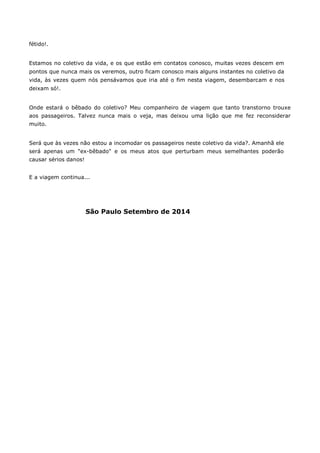 fétido!. 
Estamos no coletivo da vida, e os que estão em contatos conosco, muitas vezes descem em pontos que nunca mais os veremos, outro ficam conosco mais alguns instantes no coletivo da vida, às vezes quem nós pensávamos que iria até o fim nesta viagem, desembarcam e nos deixam só!. 
Onde estará o bêbado do coletivo? Meu companheiro de viagem que tanto transtorno trouxe aos passageiros. Talvez nunca mais o veja, mas deixou uma lição que me fez reconsiderar muito. 
Será que às vezes não estou a incomodar os passageiros neste coletivo da vida?. Amanhã ele será apenas um "ex-bêbado" e os meus atos que perturbam meus semelhantes poderão causar sérios danos! 
E a viagem continua... 
São Paulo Setembro de 2014 
