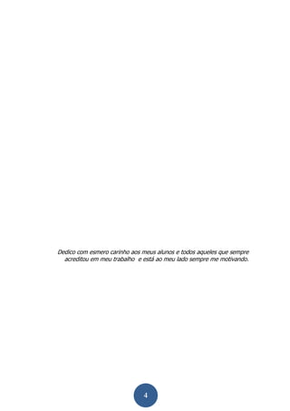 4 
Dedico com esmero carinho aos meus alunos e todos aqueles que sempre acreditou em meu trabalho e está ao meu lado sempre me motivando. 
 