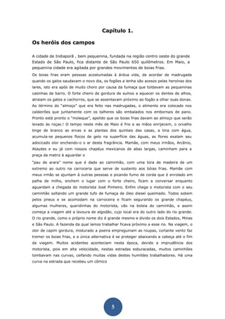 5 
Capítulo 1. 
Os heróis dos campos 
A cidade de Indiaporã , bem pequenina, fundada na região centro oeste do grande Estado de São Paulo, fica distante de São Paulo 650 quilômetros. Em Maio, a pequenina cidade era agitada por grandes movimentos de boias frias. 
Os boias frias eram pessoas acostumadas à árdua vida, de acordar de madrugada quando os galos saudavam o novo dia, os fogões a lenha são acesos pelas heroínas dos lares, isto era após de muito choro por causa da fumaça que toldavam as pequeninas casinhas de barro. O forte cheiro de gordura de suínos a aquecer os dentes de alhos, atraiam os gatos e cachorros, que se assentavam próximo ao fogão a olhar suas donas. Ao término do “almoço” que era feito nas madrugadas, o alimento era colocado nos caldeirões que juntamente com os talheres são embalados nos embornais de pano. Pronto está pronto o “moleque”, apelido que os boias frias davam ao almoço que serão levado às roças.! O tempo neste mês de Maio é frio e as mãos enrijecem, o orvalho tinge de branco as ervas e as plantas dos quintais das casas, a tina com água, acumula-se pequenos flocos de gelo na superfície das águas, as flores exalam seu adocicado olor enchendo-o o ar desta fragrância. Mamãe, com meus irmãos, Arcênio, Ataydes e eu já com nossos chapéus mexicanos de abas largas, caminham para a praça da matriz à aguardar o 
“pau de arara” nome que é dado ao caminhão, com uma tora de madeira de um extremo ao outro na carroceria que serve de sustento aos bóias frias. Mamãe com meus irmão se ajuntam à outras pessoas e picando fumo de corda que é enrolado em palha de milho, enchem o lugar com o forte cheiro, ficam a conversar enquanto aguardam a chegada do motorista José Pinheiro. Enfim chega o motorista com o seu caminhão soltando um grande tufo de fumaça de óleo diesel queimado. Todos sobem pelos pneus e se acomodam na carroceira e ficam segurando os grande chapéus, algumas mulheres, queridinhas do motorista, vão na boleia do caminhão, e assim começa a viagem até a lavoura de algodão, cujo local era do outro lado do rio grande. O rio grande, como o próprio nome diz é grande mesmo e divido os dois Estados, Minas e São Paulo. A fazenda da qual íamos trabalhar ficava próximo a esse rio. Na viagem, o olor de capim gordura, misturado a poeira empreguinam as roupas, cortante vento faz tremer os boias frias, e a única alternativa é se proteger abaixando a cabeça até o fim da viagem. Muitos acidentes aconteciam nesta época, devido a imprudência dos motorista, pois em alta velocidade, nestas estradas esburacadas, muitos caminhões tombavam nas curvas, ceifando muitas vidas destes humildes trabalhadores. Há uma curva na estrada que recebeu um cômico 
 