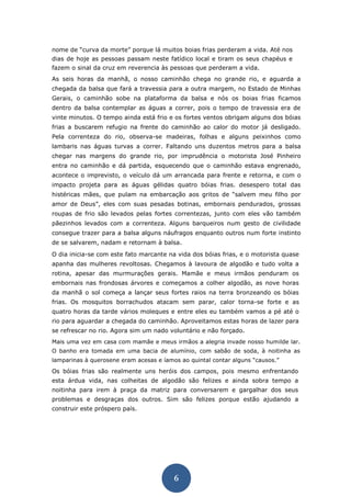 6 
nome de “curva da morte” porque lá muitos boias frias perderam a vida. Até nos dias de hoje as pessoas passam neste fatídico local e tiram os seus chapéus e fazem o sinal da cruz em reverencia às pessoas que perderam a vida. 
As seis horas da manhã, o nosso caminhão chega no grande rio, e aguarda a chegada da balsa que fará a travessia para a outra margem, no Estado de Minhas Gerais, o caminhão sobe na plataforma da balsa e nós os boias frias ficamos dentro da balsa contemplar as águas a correr, pois o tempo de travessia era de vinte minutos. O tempo ainda está frio e os fortes ventos obrigam alguns dos bóias frias a buscarem refugio na frente do caminhão ao calor do motor já desligado. Pela correnteza do rio, observa-se madeiras, folhas e alguns peixinhos como lambaris nas águas turvas a correr. Faltando uns duzentos metros para a balsa chegar nas margens do grande rio, por imprudência o motorista José Pinheiro entra no caminhão e dá partida, esquecendo que o caminhão estava engrenado, acontece o imprevisto, o veículo dá um arrancada para frente e retorna, e com o impacto projeta para as águas gélidas quatro bóias frias. desespero total das histéricas mães, que pulam na embarcação aos gritos de “salvem meu filho por amor de Deus”, eles com suas pesadas botinas, embornais pendurados, grossas roupas de frio são levados pelas fortes correntezas, junto com eles vão também pãezinhos levados com a correnteza. Alguns barqueiros num gesto de civilidade consegue trazer para a balsa alguns náufragos enquanto outros num forte instinto de se salvarem, nadam e retornam à balsa. 
O dia inicia-se com este fato marcante na vida dos bóias frias, e o motorista quase apanha das mulheres revoltosas. Chegamos à lavoura de algodão e tudo volta a rotina, apesar das murmurações gerais. Mamãe e meus irmãos penduram os embornais nas frondosas árvores e começamos a colher algodão, as nove horas da manhã o sol começa a lançar seus fortes raios na terra bronzeando os bóias frias. Os mosquitos borrachudos atacam sem parar, calor torna-se forte e as quatro horas da tarde vários moleques e entre eles eu também vamos a pé até o rio para aguardar a chegada do caminhão. Aproveitamos estas horas de lazer para se refrescar no rio. Agora sim um nado voluntário e não forçado. 
Mais uma vez em casa com mamãe e meus irmãos a alegria invade nosso humilde lar. O banho era tomada em uma bacia de alumínio, com sabão de soda, à noitinha as lamparinas à querosene eram acesas e íamos ao quintal contar alguns “causos.” 
Os bóias frias são realmente uns heróis dos campos, pois mesmo enfrentando esta árdua vida, nas colheitas de algodão são felizes e ainda sobra tempo a noitinha para irem à praça da matriz para conversarem e gargalhar dos seus problemas e desgraças dos outros. Sim são felizes porque estão ajudando a construir este próspero país. 
 