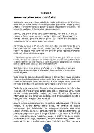 7 
Capítulo 2. 
Bruxos em plena selva amazônica 
Hortolândia, uma maravilhosa cidade da região metropolitana de Campinas, clima seco, ar puro e isento das muitas poluições que afetam cidades grandes, Amanda II um bairro tranquilo que abriga quase cinquenta mil habitantes. Três amigos de escola que tinham muitas coisas em comum: 
Alberto, um jovem ávido pelo conhecimento, cursava o 1º ano do ensino médio, seus óculos (estilo intelectual) destacava dos demais alunos, passava maior parte do tempo na biblioteca pesquisando livros sobre lugares exóticos. 
Bernardo, cursava o 3º ano do ensino médio, era assinante de uma das melhores revistas de circulação periódica a revista “reader digest” na escola vivia sonhado com passeio pelas regiões pitorescas do Brasil, afinal ele dizia sempre: 
— Nós brasileiros devemos conhecer primeiro nosso país que é rico em lugares bonitos, prá que se preocupar em conhecer outros lugares se aqui temos tudo de bom e bonito? Na sala de aula adorava as aulas de geografia e se deleitava com as informações passadas pela professora Mary! 
Nos intervalos, seu amigo preferido era o Alberto, e sempre trocava palavras amigas e discutiam seus sonhos em conhecer outros lugares. 
Carla colega de classe do Bernardo possuía o dom de fazer novas amizades, dizia que quando terminasse o ensino médio, faria uma faculdade voltada para a área de astronomia, queria ser cientista! A noite sempre olhava para o céu estrelado de Hortolândia, admirava a constelação do cruzeiro do sul! 
Tarde de uma sexta-feira, Bernardo abre sua caixinha de coleta dos correios, em meio a várias contas para pagar, encontrou uma, vinda de sua revista preferida, dentro, um aviso do diretor da revista informando que ele havia sido sorteado com três passagens de ida e volta, para uma viagem para Manaus! 
Alegria tomou conta do seu ser, e espalhou as boas novas entre seus amigos, a euforia tomou conta deles, na cantina da escola combinaram que distribuiriam as passagens somente para seus amigos íntimos. Como se aproximavam as férias de dezembro, os jovens se prepararam para a viagem, fizeram suas malas e incluíram nelas: repelentes para mosquitos, varas e apetrechos para pesca, espingarda para caça, lanternas, roupas camufladas, carnes em conserva, bonés e muitas coisas que poderiam ser úteis, como a  