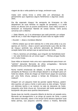 8 
viagem de ida e volta poderia ser longa, encheram suas 
malas com vários livros e entre eles um almanaque do pensamento que registrava alguns fenômenos e algumas coisas úteis. 
Dia tão esperado chegou! No aeroporto de Viracopos os três despediram de suas famílias no saguão do aeroporto, e o avião tomou as alturas com os jovens aventureiros. Suas mãos suavam, e tentavam se tranquilizar falando de coisas banais. Carla puxou conversa com o Alberto: 
— Sabe Alberto, eu li no almanaque que está previsto um eclipse total do sol, e você não imagina que só será visto na região norte! 
—Duvido! — disse o incrédulo Alberto! 
—Último eclipse que se tem notícias foi a vinte anos atrás e eu era apenas um menino.- disse o jovem aproximando suas mão da mão da moça,e sentindo seu perfume adocicado da boticário, seu coração batia forte sempre que se aproximava de Carla. 
— Pois é, teremos um privilégio, que ninguém de Hortolândia terá! — Ver este fenômeno de um único lugar! — Minhas amigas ficarão com muita inveja. 
Suas mãos se tocaram mais uma vez e aproveitaram para trocar um 
“selinho” deixando Bernardo de olhos arregalados.- Bernardo também tinha uma forte atração por Carla! 
Numa manhã ensolarada de sábado, o avião taxia na pista do aeroporto de Manaus e os três amigos descem e se dirigem para um hotel da cidade. Antes de chegar ao hotel foram pegos de surpresas por uma forte chuva, porque o tempo da Amazonas é muito instável! 
Chegam em um pequeno hotel da grande capital Manaus, pedem dois quartos um para a Carla e outro para os dois amigos. Tomam um delicioso banho e se reúnem na sala de descanso do hotel, enquanto uma forte chuva cai. Conversam até tarde quando todos bocejando vão para seus quartos descansarem. 
Quase duas da manhã, enquanto Alberto já dormia um pesado sono, Bernardo sai devagarzinho e se dirige ao quarto de Carla, a porta não estava trancada, sobre o fino lençol Carla deixava aparecer suas belas pernas, sua pequena calcinha estava a mostra, Bernardo  