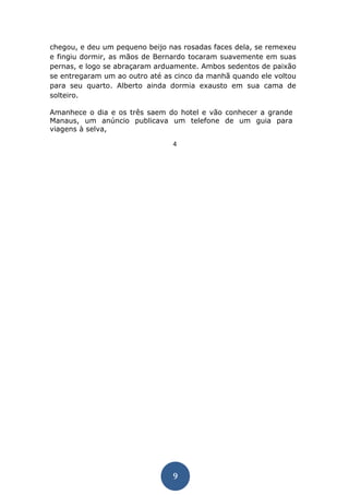 9 
chegou, e deu um pequeno beijo nas rosadas faces dela, se remexeu e fingiu dormir, as mãos de Bernardo tocaram suavemente em suas pernas, e logo se abraçaram arduamente. Ambos sedentos de paixão se entregaram um ao outro até as cinco da manhã quando ele voltou para seu quarto. Alberto ainda dormia exausto em sua cama de solteiro. 
Amanhece o dia e os três saem do hotel e vão conhecer a grande Manaus, um anúncio publicava um telefone de um guia para viagens à selva, 
4  