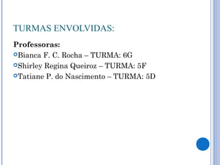 TURMAS ENVOLVIDAS:
Professoras:
Bianca F. C. Rocha – TURMA: 6G
Shirley Regina Queiroz – TURMA: 5F
Tatiane P. do Nascimento – TURMA: 5D
 