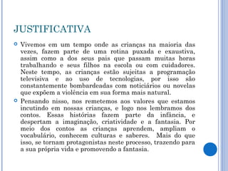 JUSTIFICATIVA
 Vivemos em um tempo onde as crianças na maioria das
vezes, fazem parte de uma rotina puxada e exaustiva,
assim como a dos seus pais que passam muitas horas
trabalhando e seus filhos na escola ou com cuidadores.
Neste tempo, as crianças estão sujeitas a programação
televisiva e ao uso de tecnologias, por isso são
constantemente bombardeadas com noticiários ou novelas
que expõem a violência em sua forma mais natural.
 Pensando nisso, nos remetemos aos valores que estamos
incutindo em nossas crianças, e logo nos lembramos dos
contos. Essas histórias fazem parte da infância, e
despertam a imaginação, criatividade e a fantasia. Por
meio dos contos as crianças aprendem, ampliam o
vocabulário, conhecem culturas e saberes. Mais do que
isso, se tornam protagonistas neste processo, trazendo para
a sua própria vida e promovendo a fantasia.
 