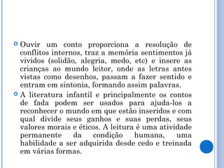  Ouvir um conto proporciona a resolução de
conflitos internos, traz a memória sentimentos já
vividos (solidão, alegria, medo, etc) e insere as
crianças ao mundo leitor, onde as letras antes
vistas como desenhos, passam a fazer sentido e
entram em sintonia, formando assim palavras.
 A literatura infantil e principalmente os contos
de fada podem ser usados para ajuda-los a
reconhecer o mundo em que estão inseridos e com
qual divide seus ganhos e suas perdas, seus
valores morais e éticos. A leitura é uma atividade
permanente da condição humana, uma
habilidade a ser adquirida desde cedo e treinada
em várias formas.
 