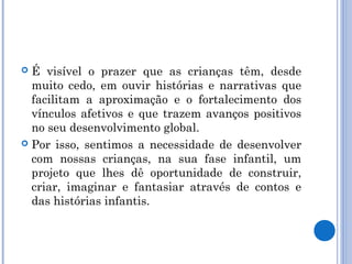  É visível o prazer que as crianças têm, desde
muito cedo, em ouvir histórias e narrativas que
facilitam a aproximação e o fortalecimento dos
vínculos afetivos e que trazem avanços positivos
no seu desenvolvimento global.
 Por isso, sentimos a necessidade de desenvolver
com nossas crianças, na sua fase infantil, um
projeto que lhes dê oportunidade de construir,
criar, imaginar e fantasiar através de contos e
das histórias infantis.
 