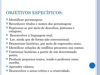 OBJETIVOS ESPECÍFICOS:
 Identificar personagens
 Reconhecer títulos e nomes dos personagens
 Expressar-se por meio de desenhos, pinturas e
colagens;
 Desenvolver a linguagem oral;
 Ler, ainda que de forma não convencional;
 Dramatizar histórias, por meio de expressões orais;
 Identificar soluções de conflitos presentes nos contos;
 Continuar histórias a partir de um determinado
ponto;
 Produzir pequenos textos, tendo o professor como
escriba.
 Aprender valores;
 Desenvolver o senso crítico e a criatividade.
 