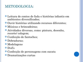 METODOLOGIA:
 Leitura de contos de fada e histórias infantis em
ambientes diversificados;
 Ouvir histórias utilizando recursos diferentes;
 Músicas e brincadeiras;
 Atividades diversas, como: pintura, desenho,
recorte/ colagem;
 Confecção de fantoches;
 Dobraduras;
 Modelagens
 Dvd’s
 Confecção de personagens com sucata
 Dramatizações curtas
 