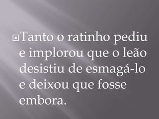 Tanto o ratinho pediu
e implorou que o leão
desistiu de esmagá-lo
e deixou que fosse
embora.
 