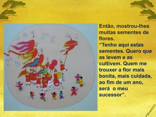 Então, mostrou-lhes
muitas sementes de
flores.
“Tenho aqui estas
sementes. Quero que
as levem e as
cultivem. Quem me
trouxer a flor mais
bonita, mais cuidada,
ao fim de um ano,
será o meu
sucessor”.
 