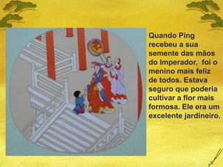 Quando Ping
recebeu a sua
semente das mãos
do Imperador, foi o
menino mais feliz
de todos. Estava
seguro que poderia
cultivar a flor mais
formosa. Ele era um
excelente jardineiro.
 