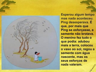 Esperou algum tempo
mas nada aconteceu.
Ping desesperava. É
que, por mais que
Ping se esforçasse, a
semente não brotava.
O menino fez tudo o
que podia: adubou
mais a terra, colocou
o vaso ao sol, regou a
semente com água
nascente, mas os
seus esforços de
nada valeram.
 