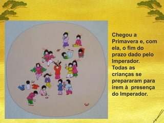 Chegou a
Primavera e, com
ela, o fim do
prazo dado pelo
Imperador.
Todas as
crianças se
prepararam para
irem à presença
do Imperador.
 