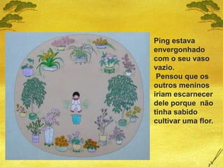 Ping estava
envergonhado
com o seu vaso
vazio.
Pensou que os
outros meninos
iriam escarnecer
dele porque não
tinha sabido
cultivar uma flor.
 