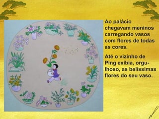 Ao palácio
chegavam meninos
carregando vasos
com flores de todas
as cores.
Até o vizinho de
Ping exibia, orgu-
lhoso, as belíssimas
flores do seu vaso.
 