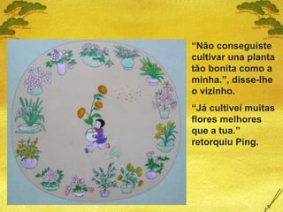 “Não conseguiste
cultivar una planta
tão bonita como a
minha.”, disse-lhe
o vizinho.
“Já cultivei muitas
flores melhores
que a tua.”
retorquiu Ping.
 