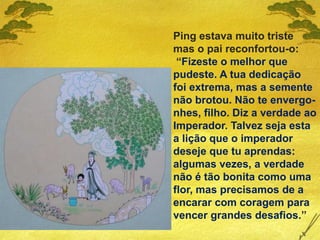 Ping estava muito triste
mas o pai reconfortou-o:
“Fizeste o melhor que
pudeste. A tua dedicação
foi extrema, mas a semente
não brotou. Não te envergo-
nhes, filho. Diz a verdade ao
Imperador. Talvez seja esta
a lição que o imperador
deseje que tu aprendas:
algumas vezes, a verdade
não é tão bonita como uma
flor, mas precisamos de a
encarar com coragem para
vencer grandes desafios.”
 