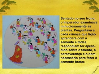 Sentado no seu trono,
o Imperador examinava
minuciosamente as
plantas. Perguntava a
cada criança que lição
aprendera com a
semente e todas
respondiam ter apren-
dido sobre o talento, a
perseverança e o dom
necessário para fazer a
semente brotar.
 