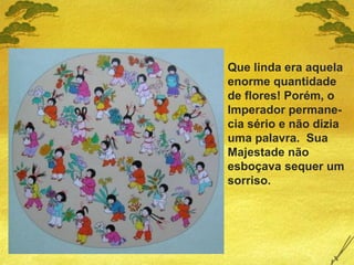Que linda era aquela
enorme quantidade
de flores! Porém, o
Imperador permane-
cia sério e não dizia
uma palavra. Sua
Majestade não
esboçava sequer um
sorriso.
 