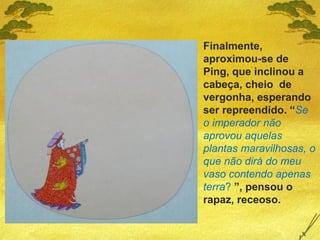 Finalmente,
aproximou-se de
Ping, que inclinou a
cabeça, cheio de
vergonha, esperando
ser repreendido. “Se
o imperador não
aprovou aquelas
plantas maravilhosas, o
que não dirá do meu
vaso contendo apenas
terra? ”, pensou o
rapaz, receoso.
 