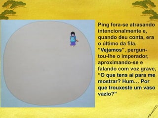 Ping fora-se atrasando
intencionalmente e,
quando deu conta, era
o último da fila.
“Vejamos”, pergun-
tou-lhe o imperador,
aproximando-se e
falando com voz grave,
“O que tens aí para me
mostrar? Hum… Por
que trouxeste um vaso
vazio?”
 