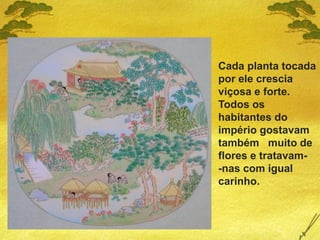 Cada planta tocada
por ele crescia
viçosa e forte.
Todos os
habitantes do
império gostavam
também muito de
flores e tratavam-
-nas com igual
carinho.
 
