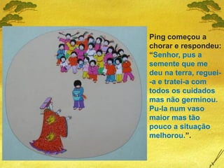 Ping começou a
chorar e respondeu:
“Senhor, pus a
semente que me
deu na terra, reguei-
-a e tratei-a com
todos os cuidados
mas não germinou.
Pu-la num vaso
maior mas tão
pouco a situação
melhorou.”.
 