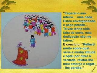 “Esperei o ano
inteiro… mas nada.
Estou envergonhado
e peço perdão...
Talvez tenha sido
falta de sorte, mas
dedicação não me
faltou.”
E concluiu: “Reflecti
muito sobre qual
seria a minha atitude
e optei por dizer a
verdade, relatar-lhe
meu esforço e rogar-
- lhe perdão.”
 