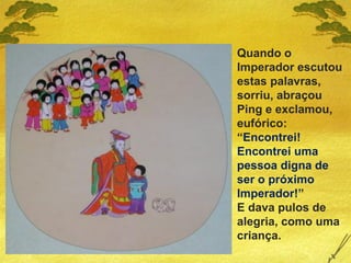 Quando o
Imperador escutou
estas palavras,
sorriu, abraçou
Ping e exclamou,
eufórico:
“Encontrei!
Encontrei uma
pessoa digna de
ser o próximo
Imperador!”
E dava pulos de
alegria, como uma
criança.
 
